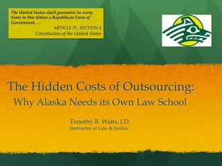 The United States shall guarantee to every
State in this Union a Republican Form of
Government…..
ARTICLE IV, SECTION 4

Constitution of the United States

The Hidden Costs of Outsourcing:
Why Alaska Needs its Own Law School
Timothy R. Watts, J.D.
Instructor of Law & Justice

 