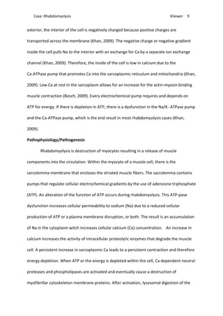 Case: Rhabdomyolysis Kliewer 9
exterior, the interior of the cell is negatively charged because positive charges are
transported across the membrane (Khan, 2009). The negative charge or negative gradient
inside the cell pulls Na to the interior with an exchange for Ca by a separate ion exchange
channel (Khan, 2009). Therefore, the inside of the cell is low in calcium due to the
Ca-ATPase pump that promotes Ca into the sarcoplasmic reticulum and mitochondria (Khan,
2009). Low Ca at rest in the sarcoplasm allows for an increase for the actin-myosin binding
muscle contraction (Bosch, 2009). Every electrochemical pump requires and depends on
ATP for energy. If there is depletion in ATP, there is a dysfunction in the Na/K- ATPase pump
and the Ca-ATPase pump, which is the end result in most rhabdomyolysis cases (Khan,
2009).
Pathophysiology/Pathogenesis
Rhabdomyolysis is destruction of myocytes resulting in a release of muscle
components into the circulation. Within the myocyte of a muscle cell, there is the
sarcolemma membrane that encloses the striated muscle fibers. The sacrolemma contains
pumps that regulate cellular electrochemical gradients by the use of adenosine triphosphate
(ATP). An alteration of the function of ATP occurs during rhabdomyolysis. This ATP-pase
dysfunction increases cellular permeability to sodium (Na) due to a reduced cellular
production of ATP or a plasma membrane disruption, or both. The result is an accumulation
of Na in the cytoplasm witch increases cellular calcium (Ca) concentration. An increase in
calcium increases the activity of intracellular proteolytic enzymes that degrade the muscle
cell. A persistent increase in sarcoplasmic Ca leads to a persistent contraction and therefore
energy depletion. When ATP or the energy is depleted within the cell, Ca dependent neutral
proteases and phospholipases are activated and eventually cause a destruction of
myofibrillar cytoskeleton membrane proteins. After activation, lysosomal digestion of the
 