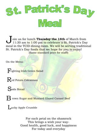 oin us for lunch Thursday the 14th of March from
11:30 am to 1:00 pm to celebrate a St. Patrick's Day
meal in the TCID dining room. We will be serving traditional
St. Patrick's Day foods that we hope for you to enjoy!
(Same standard price for staff!)
On the Menu:
ighting Irish Green Salad
ed Potato Colcannon
oda Bread
rown Sugar and Mustard Glazed Corned Beef
ucky Apple Crumble
For each petal on the shamrock
This brings a wish your way-
Good health, good luck, and happiness
For today and everyday
J
F
R
S
B
L
 