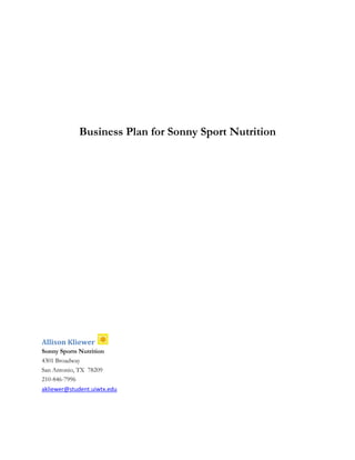 Business Plan for Sonny Sport Nutrition
Allison Kliewer
Sonny Sports Nutrition
4301 Broadway
San Antonio, TX 78209
210-846-7996
akliewer@student.uiwtx.edu
 