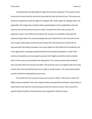 Theme Meal Kliewer 10
A questionnaire was developed to target the consumer population. The purpose of the
survey was to assess how the consumers perceived the meal and meal service. The survey was
based on an agreement scale (A= agree, D= disagree, NE= neither agree nor disagree, N/A= not
applicable). The rating scales included neither agree/disagree and not applicable so that the
consumer did not feel pressured into an answer. Compared to other scale surveys, the
agreement scale is more difficult and requires the surveyor to completely understand the
statement being rated. The survey developed had seven statements for the consumer to rate
and an open-ended option so that comments about the meal experience could be left. As
discussed with the facility’s preceptor, the survey might be a little difficult for the patients, but
it was agreed that a challenge would be beneficial to the patient population. In other TCID
activities, the patients are encouraged to practice their English and written communication
skills, so the survey was concluded to be appropriate. The survey was personally handed to
each consumer after the consumer sat down. The consumer was encouraged to take the survey
on their own time and told that there are no right or wrong answers. The surveys were picked
up when finished as indicated by the consumer.
The results from the consumer survey can be seen in Table 4. There were a total of 37
(80%) surveys completed. There were approximately six people (loose estimate, based solely on
observations) who took the meal tray to-go and did not receive a survey. Two surveys left a
question blank; therefore, those questions were adjusted for 36 total surveys.
 