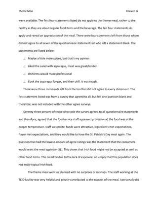 Theme Meal Kliewer 12
were available. The first four statements listed do not apply to the theme meal, rather to the
facility as they are about regular food items and the beverage. The last four statements do
apply and reveal an appreciation of the meal. There were four comments left from those whom
did not agree to all seven of the questionnaire statements or who left a statement blank. The
statements are listed below:
Maybe a little more spices, but that’s my opinion
Liked the salad with asparagus, meat was great/tender
Uniforms would make professional
Cook the asparagus longer, and then chill. It was tough.
There were three comments left from the ten that did not agree to every statement. The
first statement listed was from a survey that agreed to all, but left one question blank and
therefore, was not included with the other agree surveys.
Seventy-three percent of those who took the survey agreed to all questionnaire statements
and therefore, agreed that the foodservice staff appeared professional, the food was at the
proper temperature, staff was polite, foods were attractive, ingredients met expectations,
flavor met expectations, and they would like to have the St. Patrick’s Day meal again. The
question that had the lowest amount of agree ratings was the statement that the consumers
would want the meal again (n= 31). This shows that Irish food might not be accepted as well as
other food items. This could be due to the lack of exposure, or simply that this population does
not enjoy typical Irish food.
The theme meal went as planned with no surprises or mishaps. The staff working at the
TCID facility was very helpful and greatly contributed to the success of the meal. I personally did
 