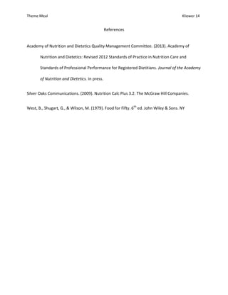 Theme Meal Kliewer 14
References
Academy of Nutrition and Dietetics Quality Management Committee. (2013). Academy of
Nutrition and Dietetics: Revised 2012 Standards of Practice in Nutrition Care and
Standards of Professional Performance for Registered Dietitians. Journal of the Academy
of Nutrition and Dietetics. In press.
Silver Oaks Communications. (2009). Nutrition Calc Plus 3.2. The McGraw Hill Companies.
West, B., Shugart, G., & Wilson, M. (1979). Food for Fifty. 6th
ed. John Wiley & Sons. NY
 