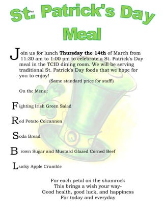 Theme Meal Kliewer 16
oin us for lunch Thursday the 14th of March from
11:30 am to 1:00 pm to celebrate a St. Patrick's Day
meal in the TCID dining room. We will be serving
traditional St. Patrick's Day foods that we hope for
you to enjoy!
(Same standard price for staff!)
On the Menu:
ighting Irish Green Salad
ed Potato Colcannon
oda Bread
rown Sugar and Mustard Glazed Corned Beef
ucky Apple Crumble
J
F
R
S
B
L
For each petal on the shamrock
This brings a wish your way-
Good health, good luck, and happiness
For today and everyday
 