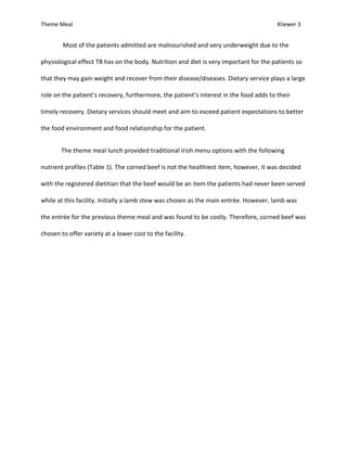 Theme Meal Kliewer 3
Most of the patients admitted are malnourished and very underweight due to the
physiological effect TB has on the body. Nutrition and diet is very important for the patients so
that they may gain weight and recover from their disease/diseases. Dietary service plays a large
role on the patient’s recovery, furthermore, the patient’s interest in the food adds to their
timely recovery. Dietary services should meet and aim to exceed patient expectations to better
the food environment and food relationship for the patient.
The theme meal lunch provided traditional Irish menu options with the following
nutrient profiles (Table 1). The corned beef is not the healthiest item, however, it was decided
with the registered dietitian that the beef would be an item the patients had never been served
while at this facility. Initially a lamb stew was chosen as the main entrée. However, lamb was
the entrée for the previous theme meal and was found to be costly. Therefore, corned beef was
chosen to offer variety at a lower cost to the facility.
 