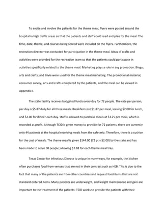 To excite and involve the patients for the theme meal, flyers were posted around the
hospital in high traffic areas so that the patients and staff could read and plan for the meal. The
time, date, theme, and courses being served were included on the flyers. Furthermore, the
recreation director was contacted for participation in the theme meal. Ideas of crafts and
activities were provided for the recreation team so that the patients could participate in
activities specifically related to the theme meal. Marketing plays a role in any promotion. Bingo,
arts and crafts, and trivia were used for the theme meal marketing. The promotional material,
consumer survey, arts and crafts completed by the patients, and the meal can be viewed in
Appendix I.
The state facility receives budgeted funds every day for 72 people. The rate per person,
per day is $5.87 daily for all three meals. Breakfast cost $1.87 per meal, leaving $2.00 for lunch,
and $2.00 for dinner each day. Staff is allowed to purchase meals at $3.25 per meal, which is
recorded as profit. Although TCID is given money to provide for 72 patients, there are currently
only 44 patients at the hospital receiving meals from the cafeteria. Therefore, there is a cushion
for the cost of meals. The theme meal is given $144.00 (72 pt x $2.00) by the state and has
been made to serve 50 people; allowing $2.88 for each theme meal tray.
Texas Center for Infectious Disease is unique in many ways, for example, the kitchen
often purchases food from venues that are not in their contract such as HEB. This is due to the
fact that many of the patients are from other countries and request food items that are not
standard ordered items. Many patients are underweight, and weight maintenance and gain are
important to the treatment of the patients: TCID works to provide the patients with their
 