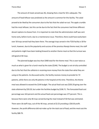 Theme Meal Kliewer 9
The amount of meals served was 46, showing that a meal for 50 is adequate. The
amount of food leftover was predicted as the amount is common for this facility. The salad
proved to be liked by the consumers due to the fact that the salad ran out. The apple crumble
had the most leftover, but this can be due to the fact that the consumers had three different
dessert options to choose from. It is important to note that the administration staff was sent
home early, before lunch, due to a maintenance issue. Therefore, there could have easily been
over 50 trays served had they been there. The average trays served in the TCID facility is 50 for
lunch, however, due to the popularity and success of the previous Navajo theme meal, the staff
and patients might have been looking forward to another theme meal so that the turnout was
still good at 46 trays.
The planned budget was less than $400 total for the theme meal. This is over twice as
much as what is given for a lunch meal by the state ($144). The budget is not strictly controlled
due to the fact that the cafeteria is receiving more money from the state than what they are
using on the patients. As discussed earlier, the facility receives money to provide for 72
patients, while there are only 44 patients in the hospital at this time. Therefore, the theme
meal was allowed to exceed the $144 budget. The actual food cost was $203.29 going over the
state allotment by $59.29, but under the facilities budget by $196.71. The forecasted food cost
percentage was 163 percent and the actual food cost percentage was 177 percent. This is
because there were only 46 trays served during the meal instead of 50 that was estimated.
There were 18 staff trays, out of the 46 trays, served at $3.25 providing a $58.50 profit.
However, the profit difference did not make up for the total cost of food, and the meal cost the
facility $88.79.
 