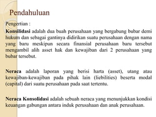 Pendahuluan
Pengertian :
Konsilidasi adalah dua buah perusahaan yang bergabung bubar demi
hukum dan sebagai gantinya didirikan suatu perusahaan dengan nama
yang baru meskipun secara finansial perusahaan baru tersebut
mengambil alih asset hak dan kewajiban dari 2 perusahaan yang
bubar tersebut.
Neraca adalah laporan yang berisi harta (asset), utang atau
kewajiban-kewajiban pada pihak lain (liebilities) beserta modal
(capital) dari suatu perusahaan pada saat tertentu.
Neraca Konsolidasi adalah sebuah neraca yang menunjukkan kondisi
keuangan gabungan antara induk perusahaan dan anak perusahaan.
 