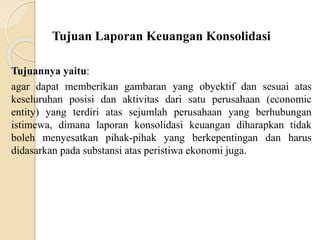 Tujuan Laporan Keuangan Konsolidasi
Tujuannya yaitu:
agar dapat memberikan gambaran yang obyektif dan sesuai atas
keseluruhan posisi dan aktivitas dari satu perusahaan (economic
entity) yang terdiri atas sejumlah perusahaan yang berhubungan
istimewa, dimana laporan konsolidasi keuangan diharapkan tidak
boleh menyesatkan pihak-pihak yang berkepentingan dan harus
didasarkan pada substansi atas peristiwa ekonomi juga.
 