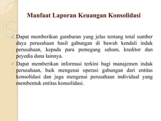 Manfaat Laporan Keuangan Konsolidasi
 Dapat memberikan gambaran yang jelas tentang total sumber
daya perusahaan hasil gabungan di bawah kendali induk
perusahaan, kepada para pemegang saham, kreditor dan
peyedia dana lainnya.
 Dapat memberikan informasi terkini bagi manajemen induk
perusahaan, baik mengenai operasi gabungan dari entitas
konsolidasi dan juga mengenai perusahaan individual yang
membentuk entitas konsolidasi.
 