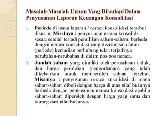Masalah-Masalah Umum Yang Dihadapi Dalam
Penyusunan Laporan Keuangan Konsolidasi
1. Periode di mana laporan / neraca konsolidasi tersebut
disusun. Misalnya : penyusunan neraca konsolidsi
sesaat setelah terjadi pemilikan saham-saham, berbeda
dengan neraca konsolidasi yang disusun satu tahun
(periode) kemudian berhubung telah terjadinya
perubahan-perubahan di dalam pos-pos neraca.
2. Jumlah saham yang dimiliki oleh perusahaan induk,
dan harga perolehan (pengorbanan) yang telah
dikeluarkan untuk memperoleh saham tersebut.
Misalnya : penyusunan neraca knsolidasi di mana
saham-saham dibeli dengan harga di atas nilai bukunya
berbeda dengan penyusunan neraca konsoidasi apabila
saham-saham diperoleh dengan harga yang sama dan
kurang dari nilai bukunya.
 