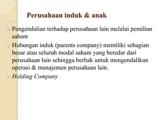 Perusahaan induk & anak
o Pengendalian terhadap perusahaan lain melalui pemilian
saham
o Hubungan induk (parents company) memiliki sebagian
besar atau seluruh modal saham yang beredar dari
perusahaan lain sehingga berhak untuk mengendalikan
operasi & manajemen perusahaan lain.
o Holding Company
 