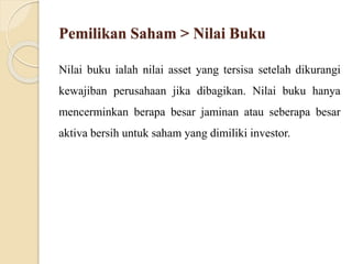 Pemilikan Saham > Nilai Buku
Nilai buku ialah nilai asset yang tersisa setelah dikurangi
kewajiban perusahaan jika dibagikan. Nilai buku hanya
mencerminkan berapa besar jaminan atau seberapa besar
aktiva bersih untuk saham yang dimiliki investor.
 