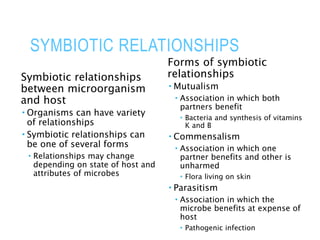SYMBIOTIC RELATIONSHIPS
Symbiotic relationships
between microorganism
and host
 Organisms can have variety
of relationships
 Symbiotic relationships can
be one of several forms
 Relationships may change
depending on state of host and
attributes of microbes
Forms of symbiotic
relationships
 Mutualism
 Association in which both
partners benefit
 Bacteria and synthesis of vitamins
K and B
 Commensalism
 Association in which one
partner benefits and other is
unharmed
 Flora living on skin
 Parasitism
 Association in which the
microbe benefits at expense of
host
 Pathogenic infection
 