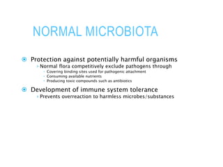 NORMAL MICROBIOTA
 Protection against potentially harmful organisms
› Normal flora competitively exclude pathogens through
 Covering binding sites used for pathogenic attachment
 Consuming available nutrients
 Producing toxic compounds such as antibiotics
 Development of immune system tolerance
› Prevents overreaction to harmless microbes/substances
 