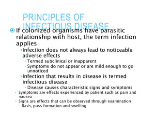 PRINCIPLES OF
INFECTIOUS DISEASE
 If colonized organisms have parasitic
relationship with host, the term infection
applies
›Infection does not always lead to noticeable
adverse effects
 Termed subclinical or inapparent
 Symptoms do not appear or are mild enough to go
unnoticed
›Infection that results in disease is termed
infectious disease
 Disease causes characteristic signs and symptoms
 Symptoms are effects experienced by patient such as pain and
nausea
 Signs are effects that can be observed through examination
 Rash, puss formation and swelling
 