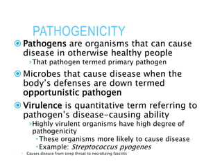 PATHOGENICITY
 Pathogens are organisms that can cause
disease in otherwise healthy people
›That pathogen termed primary pathogen
 Microbes that cause disease when the
body’s defenses are down termed
opportunistic pathogen
 Virulence is quantitative term referring to
pathogen’s disease-causing ability
›Highly virulent organisms have high degree of
pathogenicity
These organisms more likely to cause disease
Example: Streptococcus pyogenes
 Causes disease from strep throat to necrotizing fasciitis
 
