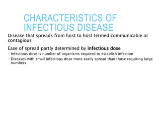 CHARACTERISTICS OF
INFECTIOUS DISEASE
Disease that spreads from host to host termed communicable or
contagious
Ease of spread partly determined by infectious dose
 Infectious dose is number of organisms required to establish infection
 Diseases with small infectious dose more easily spread than those requiring large
numbers
 