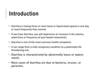 Introduction
 Diarrhea is having three or more loose or liquid stools (poos) in one day,
or more frequently than normal.
 If you have diarrhea, you will experience an increase in the volume,
wateriness or frequency of your bowel movements.
 Diarrhea is one of the most common health complaints.
 It can range from a mild, temporary condition to a potentially life
threatening one.
 Diarrhea is characterized by abnormally loose or watery
stools.
 Most cases of diarrhea are due to bacteria, viruses, or
parasites.
 