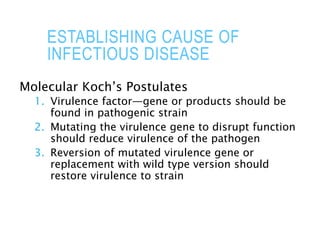 ESTABLISHING CAUSE OF
INFECTIOUS DISEASE
Molecular Koch’s Postulates
1. Virulence factor—gene or products should be
found in pathogenic strain
2. Mutating the virulence gene to disrupt function
should reduce virulence of the pathogen
3. Reversion of mutated virulence gene or
replacement with wild type version should
restore virulence to strain
 