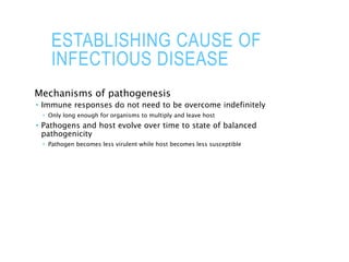 ESTABLISHING CAUSE OF
INFECTIOUS DISEASE
Mechanisms of pathogenesis
 Immune responses do not need to be overcome indefinitely
 Only long enough for organisms to multiply and leave host
 Pathogens and host evolve over time to state of balanced
pathogenicity
 Pathogen becomes less virulent while host becomes less susceptible
 