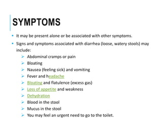SYMPTOMS
 It may be present alone or be associated with other symptoms.
 Signs and symptoms associated with diarrhea (loose, watery stools) may
include:
 Abdominal cramps or pain
 Bloating
 Nausea (feeling sick) and vomiting
 Fever and headache
 Bloating and flatulence (excess gas)
 Loss of appetite and weakness
 Dehydration
 Blood in the stool
 Mucus in the stool
 You may feel an urgent need to go to the toilet.
 