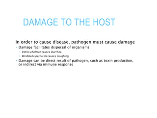 DAMAGE TO THE HOST
In order to cause disease, pathogen must cause damage
 Damage facilitates dispersal of organisms
 Vibrio cholerae causes diarrhea
 Bordetella pertussis causes coughing
 Damage can be direct result of pathogen, such as toxin production,
or indirect via immune response
 