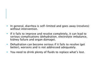  In general, diarrhea is self-limited and goes away (resolves)
without intervention.
 If it fails to improve and resolve completely, it can lead to
serious complications (dehydration, electrolyte imbalance,
kidney failure and organ damage).
 Dehydration can become serious if it fails to resolve (get
better), worsens and is not addressed adequately.
 You need to drink plenty of fluids to replace what’s lost.
 