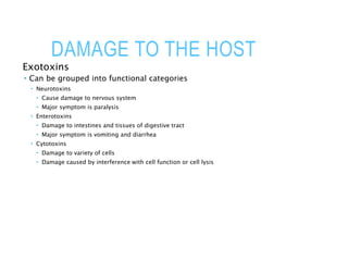 DAMAGE TO THE HOST
Exotoxins
 Can be grouped into functional categories
 Neurotoxins
 Cause damage to nervous system
 Major symptom is paralysis
 Enterotoxins
 Damage to intestines and tissues of digestive tract
 Major symptom is vomiting and diarrhea
 Cytotoxins
 Damage to variety of cells
 Damage caused by interference with cell function or cell lysis
 
