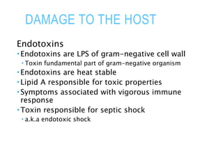 DAMAGE TO THE HOST
Endotoxins
 Endotoxins are LPS of gram-negative cell wall
 Toxin fundamental part of gram-negative organism
 Endotoxins are heat stable
 Lipid A responsible for toxic properties
 Symptoms associated with vigorous immune
response
 Toxin responsible for septic shock
 a.k.a endotoxic shock
 