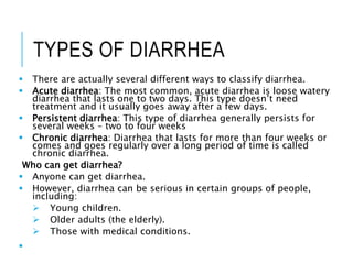 TYPES OF DIARRHEA
 There are actually several different ways to classify diarrhea.
 Acute diarrhea: The most common, acute diarrhea is loose watery
diarrhea that lasts one to two days. This type doesn’t need
treatment and it usually goes away after a few days.
 Persistent diarrhea: This type of diarrhea generally persists for
several weeks – two to four weeks
 Chronic diarrhea: Diarrhea that lasts for more than four weeks or
comes and goes regularly over a long period of time is called
chronic diarrhea.
Who can get diarrhea?
 Anyone can get diarrhea.
 However, diarrhea can be serious in certain groups of people,
including:
 Young children.
 Older adults (the elderly).
 Those with medical conditions.

 