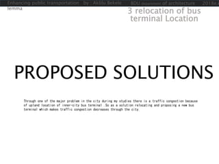 PROPOSED SOLUTIONS
Through one of the major problem in the city during my studies there is a traffic congestion because
of upland location of inner-city bus terminal .So as a solution relocating and proposing a new bus
terminal which makes traffic congestion decreases through the city.
3 relocation of bus
terminal Location
Enhancing public transportation by : Aklilu Bekele
lemma
BDU department of architecture 2018e.c
 