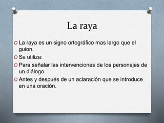 La raya
O La raya es un signo ortográfico mas largo que el
guion.
O Se utiliza:
O Para señalar las intervenciones de los personajes de
un diálogo.
O Antes y después de un aclaración que se introduce
en una oración.
 