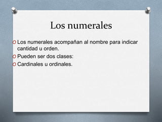 Los numerales
O Los numerales acompañan al nombre para indicar
cantidad u orden.
O Pueden ser dos clases:
O Cardinales u ordinales.
 