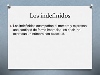 Los indefinidos
O Los indefinidos acompañan al nombre y expresan
una cantidad de forma imprecisa, es decir, no
expresan un número con exactitud.
 