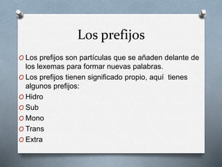 Los prefijos
O Los prefijos son partículas que se añaden delante de
los lexemas para formar nuevas palabras.
O Los prefijos tienen significado propio, aquí tienes
algunos prefijos:
O Hidro
O Sub
O Mono
O Trans
O Extra
 