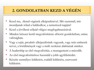 2. GONDOLATBAN KEZD A VÉGÉN Kezd ma,  életed végének elképzelésével. Mit szeretnél, mit mondjanak rólad a halálodkor, a temetésed napján? Kezd a jövőbeni céljaid világos megfogalmazásával. Minden kétszer kerül megvalósításra: először gondolatban, utána valóságban. Vagy a saját, proaktív elképzelésünk vagyunk, vagy más emberek tervei, a körülmények vagy a múlt szokásai alakítanak minket.  A leadership az első megvalósítás, a management a második. Az első megvalósításhoz használd a jobb agyféltekédet. Készíts személyes küldetést, családi küldetést, szervezeti küldetést. 