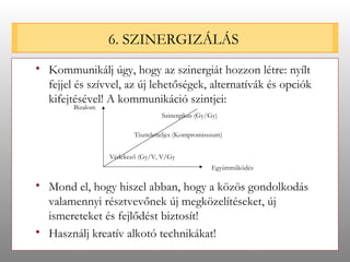 6. SZINERGIZÁLÁS Kommunikálj úgy, hogy az szinergiát hozzon létre: nyílt fejjel és szívvel, az új lehetőségek, alternatívák és opciók kifejtésével! A kommunikáció szintjei: Mond el, hogy hiszel abban, hogy a közös gondolkodás valamennyi résztvevőnek új megközelítéseket, új ismereteket és fejlődést biztosít! Használj kreatív alkotó technikákat!  Bizalom Együttműködés Tiszteletteljes (Kompromisszum) Szinergikus (Gy/Gy) Védekező (Gy/V, V/Gy 
