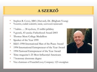 A SZERZŐ 7 habits…: 38 nyelven, 15 millió példány 9 gyerek, 43 unoka: Fatherhood Award 2003 Thomas More College Medaillion Speaker of the Year 1999 Sikh’s 1998 International Man of the Peace Award 1994 International Entrepreneur of the Year Award 1994 National Entrepreneur of the Year Award Time magazine’s 25 Most Influential Americans 7 honorary doctorate degree Stephen R. Covey, MBA (Harvard), Dr. ( Brigham  Young) Vezetési, család szakértő, tanár, szervezeti tanácsadó Vice chairman of FranclinCovey Company: 123 országban 