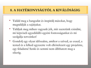 8. A HATÉKONYSÁGTÓL A KIVÁLÓSÁGIG Találd meg a hangodat és inspirálj másokat, hogy megtalálják a sajátjukat. Találjuk meg miben vagyunk jók, mit szeretünk csinálni, mi képviseli egyedülálló egyéni fontosságunkat és mi szolgálja terveinket! Gondolj egy olyan időszakra, amikor a szíved, az eszed, a tested és a lelked egyszerre volt elkötelezett egy projektre, egy feladatra! Senki és semmi nem állíthatott meg a sikerig. 