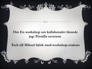 Om En workshop om kollaborativt lärande 
jag: Pernilla severson 
Tack till Mikael björk med-workshop-makare 
 