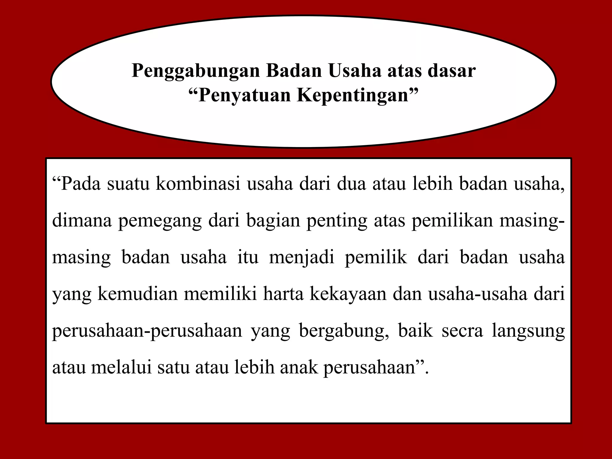 Penggabungan Badan Usaha atas dasar
“Penyatuan Kepentingan”
“Pada suatu kombinasi usaha dari dua atau lebih badan usaha,
dimana pemegang dari bagian penting atas pemilikan masing-
masing badan usaha itu menjadi pemilik dari badan usaha
yang kemudian memiliki harta kekayaan dan usaha-usaha dari
perusahaan-perusahaan yang bergabung, baik secra langsung
atau melalui satu atau lebih anak perusahaan”.
 