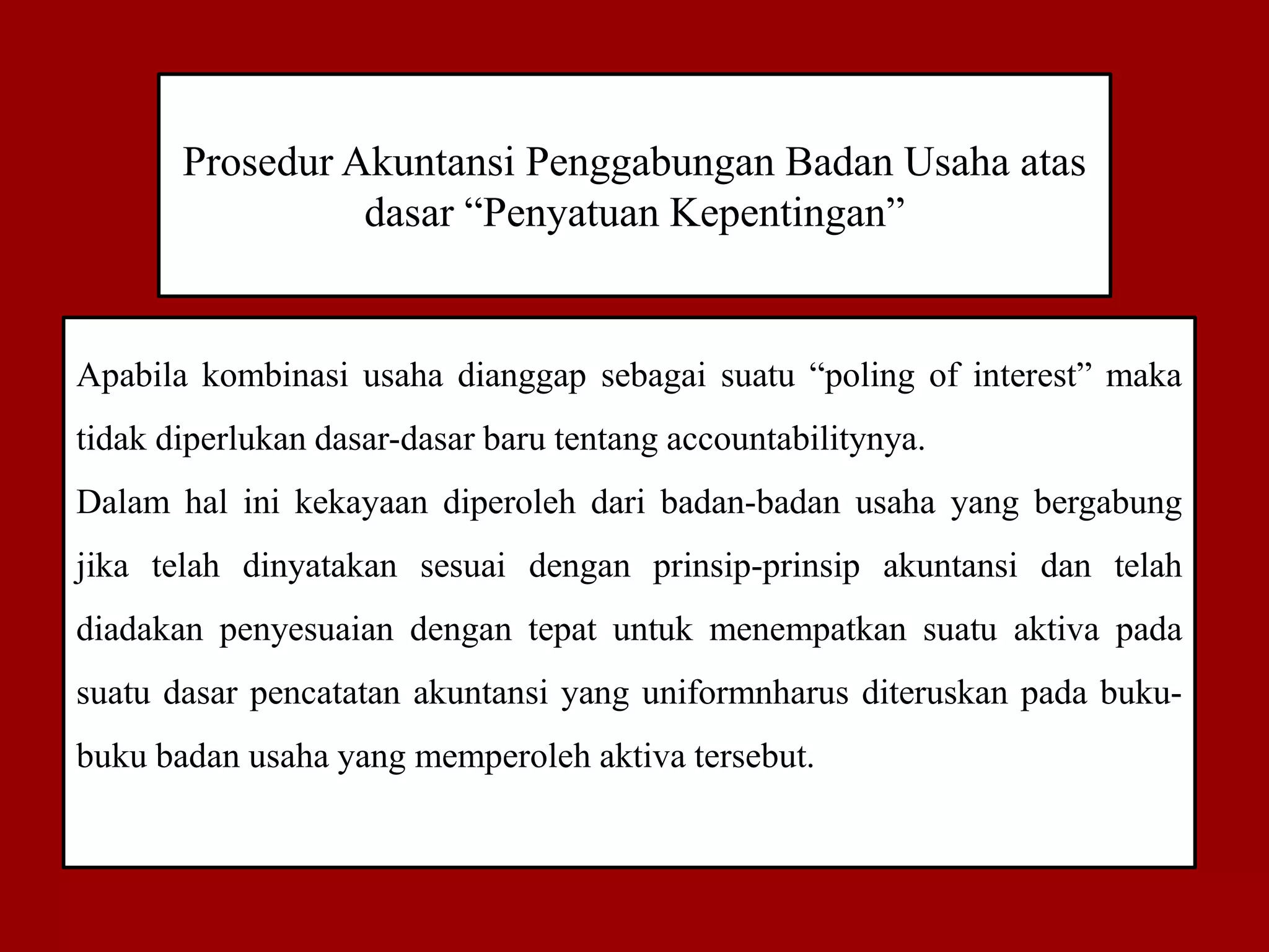 Prosedur Akuntansi Penggabungan Badan Usaha atas
dasar “Penyatuan Kepentingan”
Apabila kombinasi usaha dianggap sebagai suatu “poling of interest” maka
tidak diperlukan dasar-dasar baru tentang accountabilitynya.
Dalam hal ini kekayaan diperoleh dari badan-badan usaha yang bergabung
jika telah dinyatakan sesuai dengan prinsip-prinsip akuntansi dan telah
diadakan penyesuaian dengan tepat untuk menempatkan suatu aktiva pada
suatu dasar pencatatan akuntansi yang uniformnharus diteruskan pada buku-
buku badan usaha yang memperoleh aktiva tersebut.
 