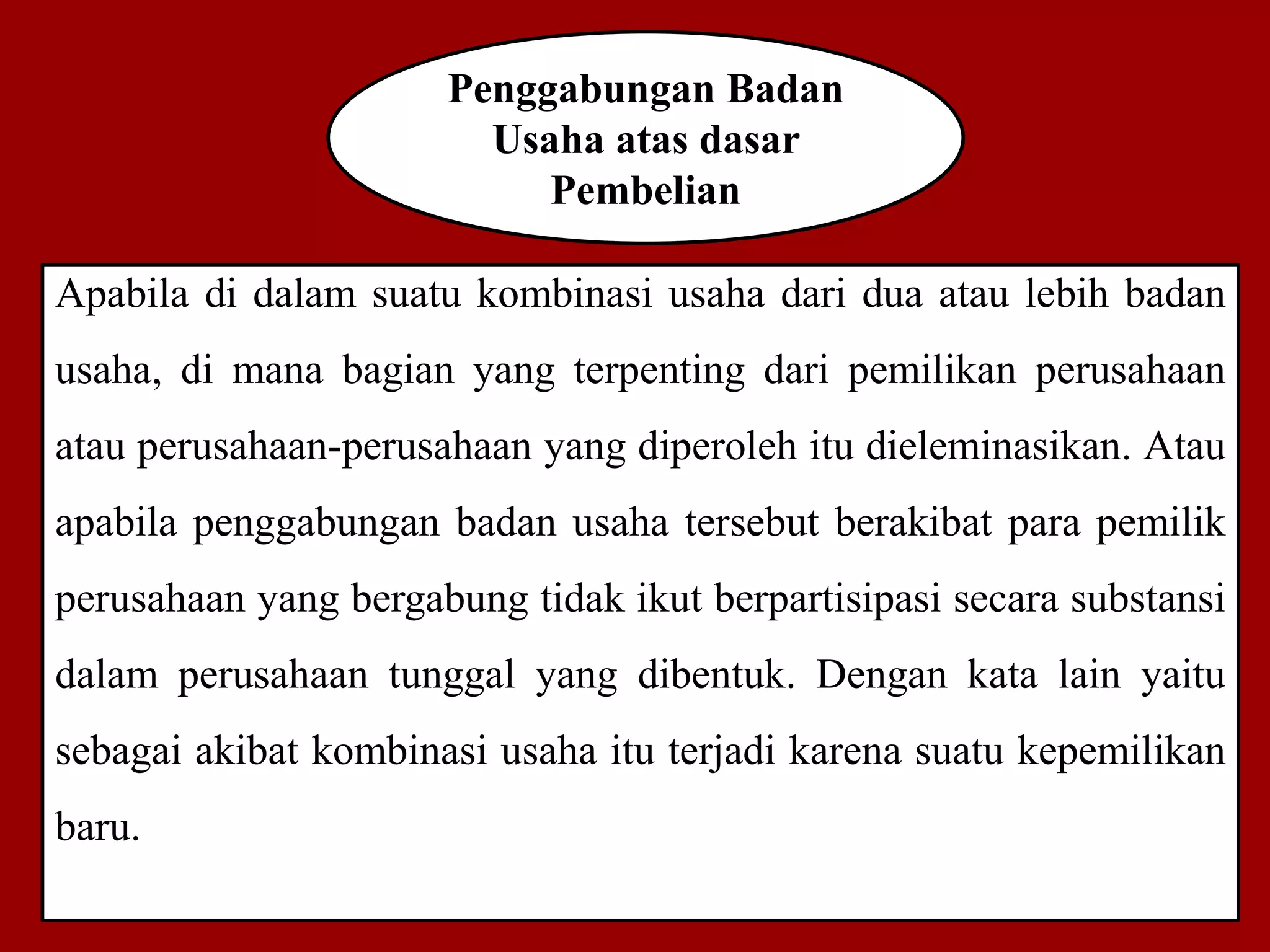 Penggabungan Badan
Usaha atas dasar
Pembelian
Apabila di dalam suatu kombinasi usaha dari dua atau lebih badan
usaha, di mana bagian yang terpenting dari pemilikan perusahaan
atau perusahaan-perusahaan yang diperoleh itu dieleminasikan. Atau
apabila penggabungan badan usaha tersebut berakibat para pemilik
perusahaan yang bergabung tidak ikut berpartisipasi secara substansi
dalam perusahaan tunggal yang dibentuk. Dengan kata lain yaitu
sebagai akibat kombinasi usaha itu terjadi karena suatu kepemilikan
baru.
 