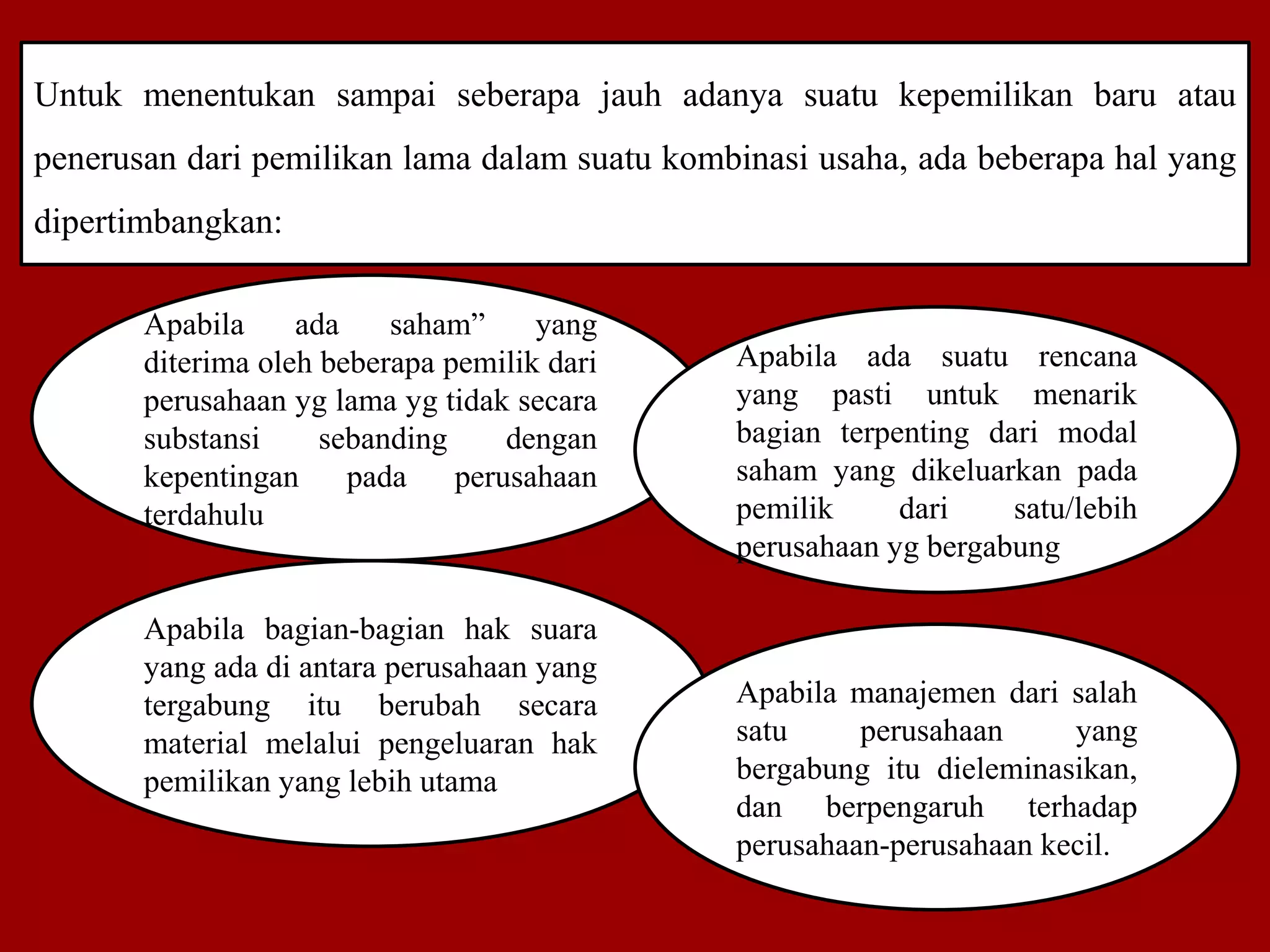 Untuk menentukan sampai seberapa jauh adanya suatu kepemilikan baru atau
penerusan dari pemilikan lama dalam suatu kombinasi usaha, ada beberapa hal yang
dipertimbangkan:
Apabila ada saham” yang
diterima oleh beberapa pemilik dari
perusahaan yg lama yg tidak secara
substansi sebanding dengan
kepentingan pada perusahaan
terdahulu
Apabila bagian-bagian hak suara
yang ada di antara perusahaan yang
tergabung itu berubah secara
material melalui pengeluaran hak
pemilikan yang lebih utama
Apabila ada suatu rencana
yang pasti untuk menarik
bagian terpenting dari modal
saham yang dikeluarkan pada
pemilik dari satu/lebih
perusahaan yg bergabung
Apabila manajemen dari salah
satu perusahaan yang
bergabung itu dieleminasikan,
dan berpengaruh terhadap
perusahaan-perusahaan kecil.
 