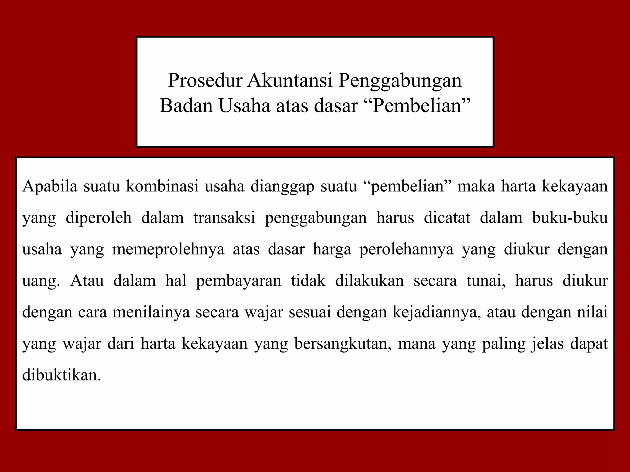 Prosedur Akuntansi Penggabungan
Badan Usaha atas dasar “Pembelian”
Apabila suatu kombinasi usaha dianggap suatu “pembelian” maka harta kekayaan
yang diperoleh dalam transaksi penggabungan harus dicatat dalam buku-buku
usaha yang memeprolehnya atas dasar harga perolehannya yang diukur dengan
uang. Atau dalam hal pembayaran tidak dilakukan secara tunai, harus diukur
dengan cara menilainya secara wajar sesuai dengan kejadiannya, atau dengan nilai
yang wajar dari harta kekayaan yang bersangkutan, mana yang paling jelas dapat
dibuktikan.
 
