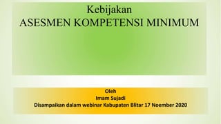 Kebijakan
ASESMEN KOMPETENSI MINIMUM
Oleh
Imam Sujadi
Disampaikan dalam webinar Kabupaten Blitar 17 Noember 2020
 