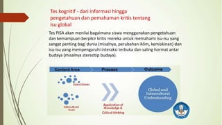 Tes kognitif - dari informasi hingga
pengetahuan dan pemahaman kritis tentang
isu global
Tes PISA akan menilai bagaimana siswa menggunakan pengetahuan
dan kemampuan berpikir kritis mereka untuk memahami isu-isu yang
sangat penting bagi dunia (misalnya, perubahan iklim, kemiskinan) dan
isu-isu yang mempengaruhi interaksi terbuka dan saling hormat antar
budaya (misalnya stereotip budaya).
 