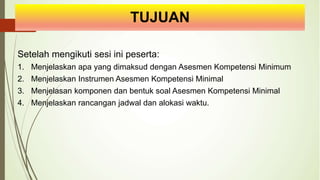 TUJUAN
Setelah mengikuti sesi ini peserta:
1. Menjelaskan apa yang dimaksud dengan Asesmen Kompetensi Minimum
2. Menjelaskan Instrumen Asesmen Kompetensi Minimal
3. Menjelasan komponen dan bentuk soal Asesmen Kompetensi Minimal
4. Menjelaskan rancangan jadwal dan alokasi waktu.
 