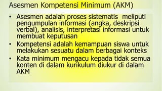 Asesmen Kompetensi Minimum (AKM)
• Asesmen adalah proses sistematis meliputi
pengumpulan informasi (angka, deskripsi
verbal), analisis, interpretasi informasi untuk
membuat keputusan
• Kompetensi adalah kemampuan siswa untuk
melakukan sesuatu dalam berbagai konteks
• Kata minimum mengacu kepada tidak semua
konten di dalam kurikulum diukur di dalam
AKM
 